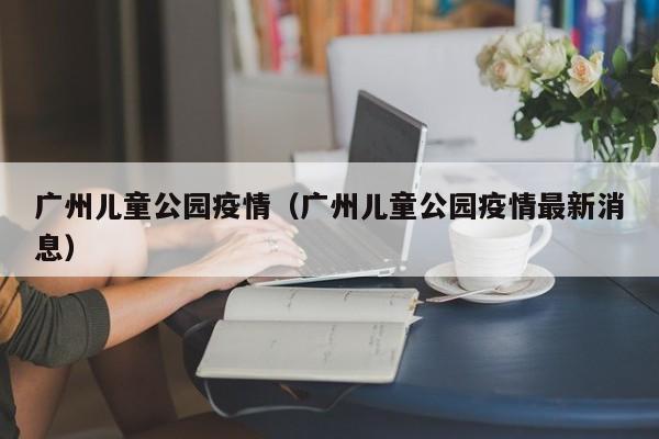广州儿童公园疫情（广州儿童公园疫情最新消息）