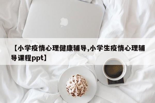 【小学疫情心理健康辅导,小学生疫情心理辅导课程ppt】