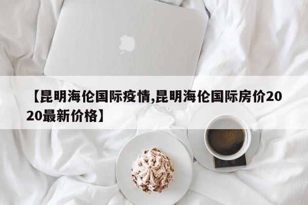 【昆明海伦国际疫情,昆明海伦国际房价2020最新价格】