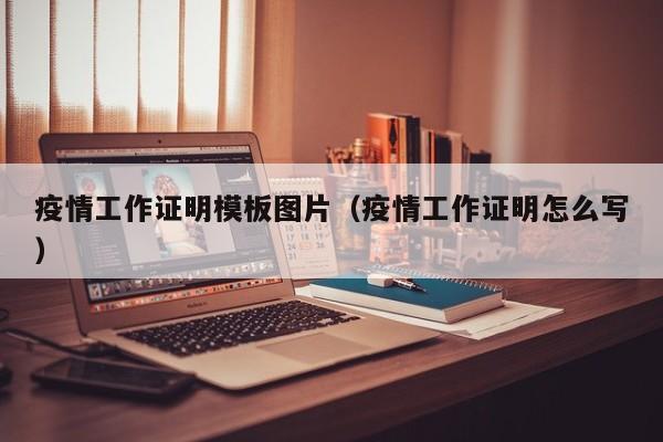 疫情工作证明模板图片（疫情工作证明怎么写）