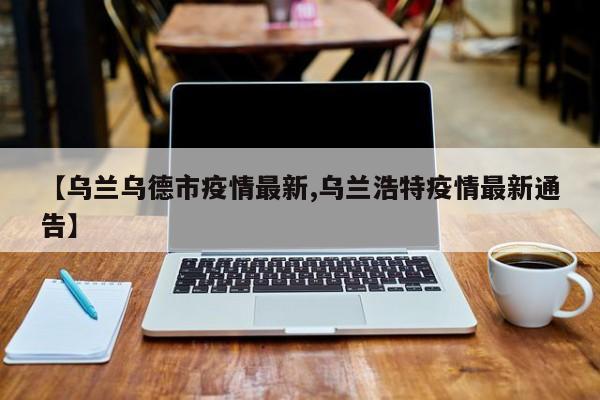 【乌兰乌德市疫情最新,乌兰浩特疫情最新通告】
