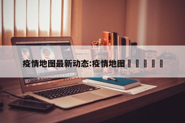 疫情地图最新动态:疫情地图🗺️