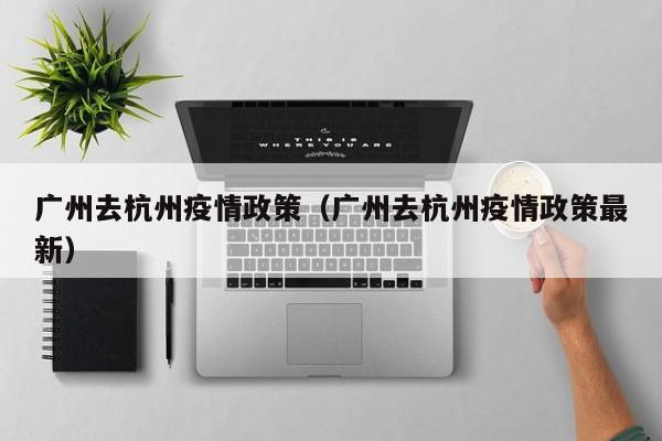 广州去杭州疫情政策（广州去杭州疫情政策最新）