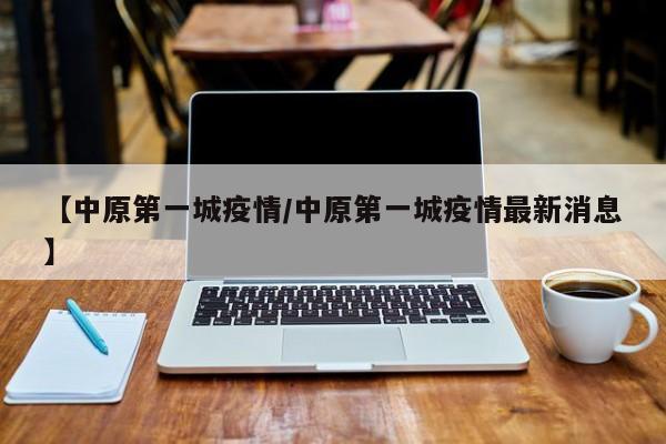 【中原第一城疫情/中原第一城疫情最新消息】