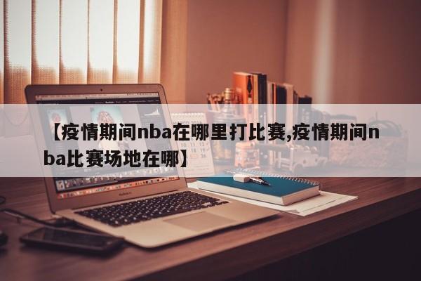 【疫情期间nba在哪里打比赛,疫情期间nba比赛场地在哪】