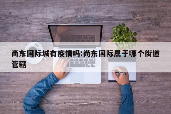 尚东国际城有疫情吗:尚东国际属于哪个街道管辖