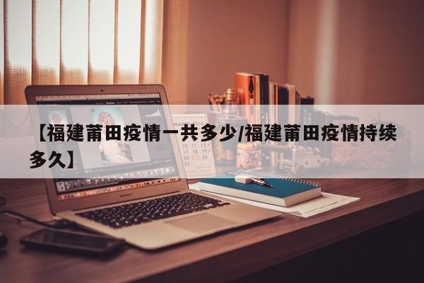 【福建莆田疫情一共多少/福建莆田疫情持续多久】