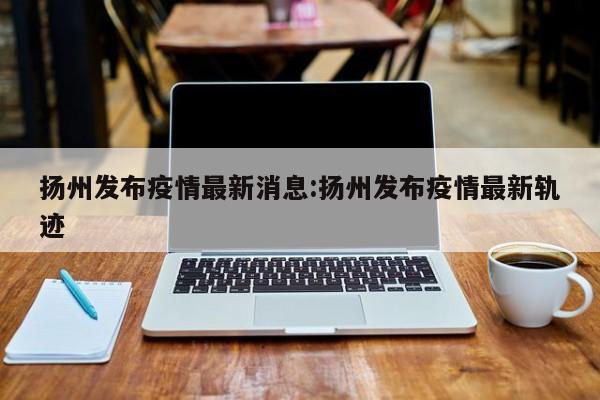 扬州发布疫情最新消息:扬州发布疫情最新轨迹