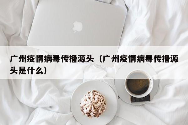 广州疫情病毒传播源头（广州疫情病毒传播源头是什么）