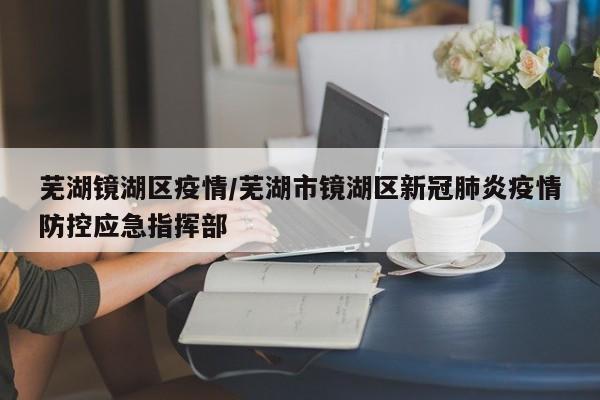 芜湖镜湖区疫情/芜湖市镜湖区新冠肺炎疫情防控应急指挥部
