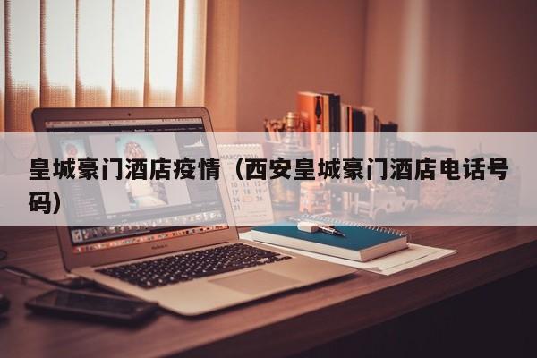 皇城豪门酒店疫情（西安皇城豪门酒店电话号码）