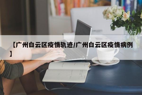 【广州白云区疫情轨迹/广州白云区疫情病例】