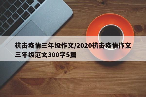 抗击疫情三年级作文/2020抗击疫情作文三年级范文300字5篇