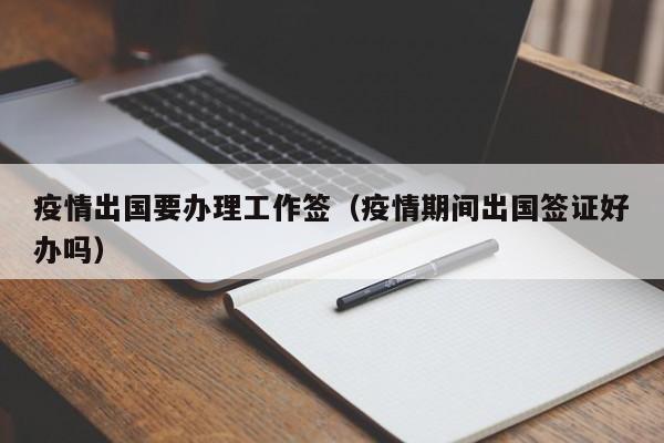 疫情出国要办理工作签（疫情期间出国签证好办吗）