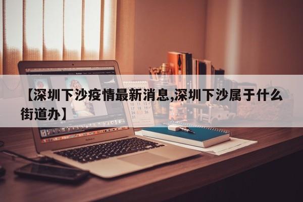 【深圳下沙疫情最新消息,深圳下沙属于什么街道办】
