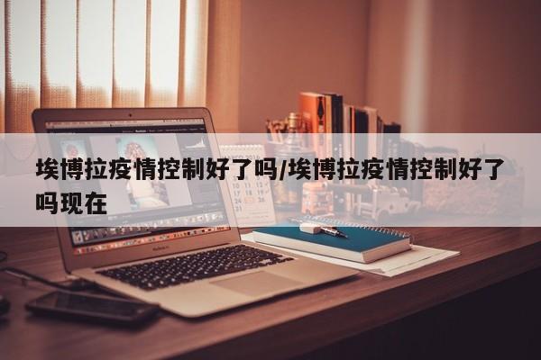 埃博拉疫情控制好了吗/埃博拉疫情控制好了吗现在