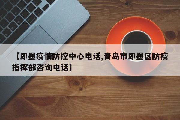 【即墨疫情防控中心电话,青岛市即墨区防疫指挥部咨询电话】