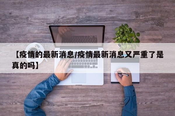 【疫情的最新消息/疫情最新消息又严重了是真的吗】