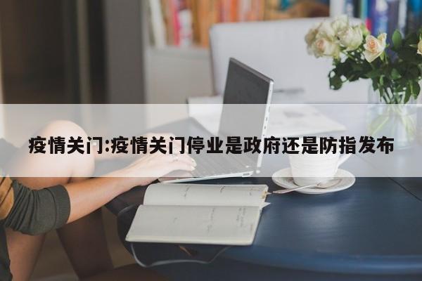 疫情关门:疫情关门停业是政府还是防指发布
