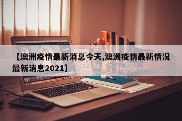 【澳洲疫情最新消息今天,澳洲疫情最新情况最新消息2021】