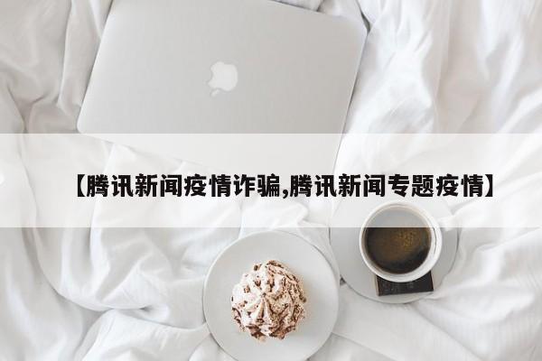 【腾讯新闻疫情诈骗,腾讯新闻专题疫情】