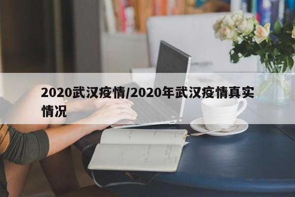 2020武汉疫情/2020年武汉疫情真实情况