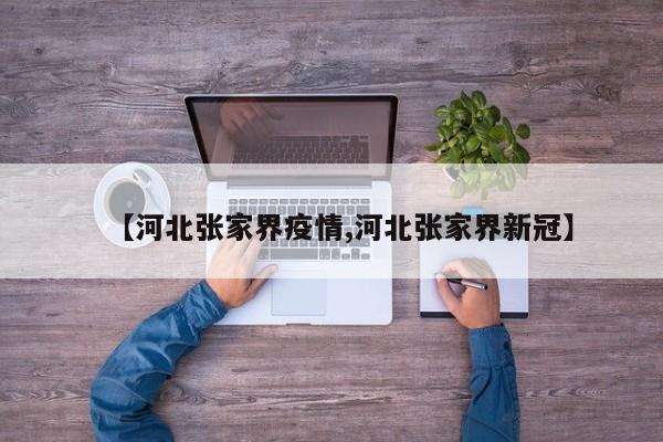 【河北张家界疫情,河北张家界新冠】