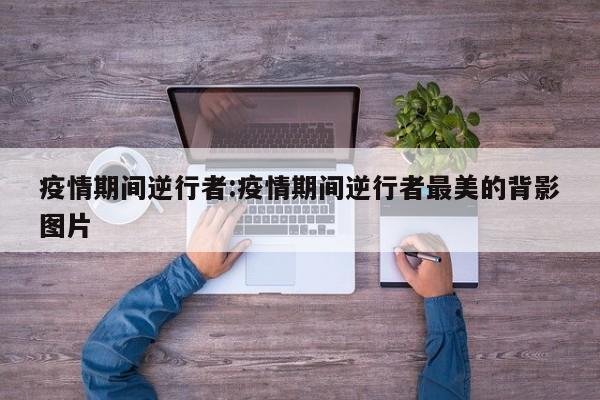 疫情期间逆行者:疫情期间逆行者最美的背影图片