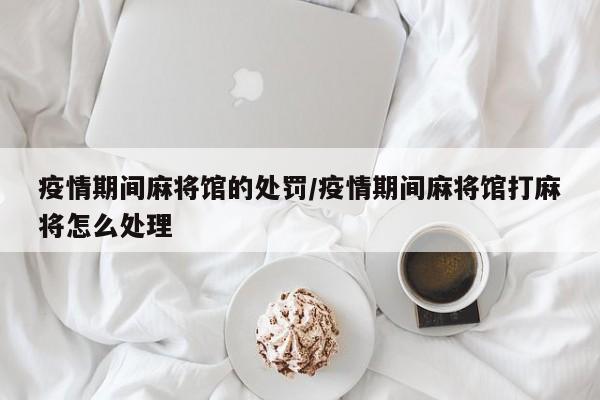疫情期间麻将馆的处罚/疫情期间麻将馆打麻将怎么处理