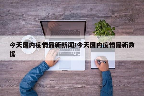 今天国内疫情最新新闻/今天国内疫情最新数据