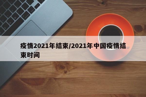 疫情2021年结束/2021年中国疫情结束时间