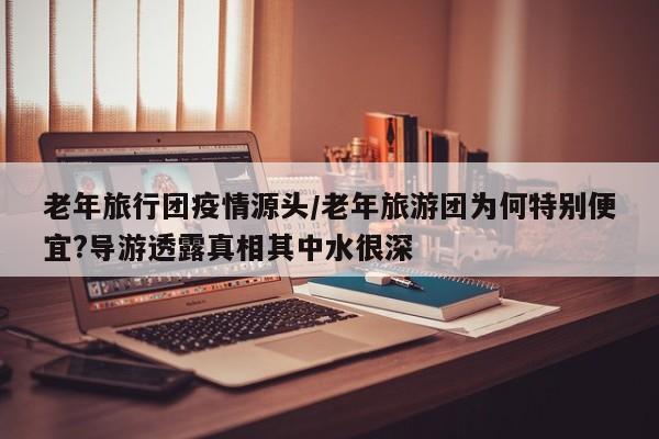 老年旅行团疫情源头/老年旅游团为何特别便宜?导游透露真相其中水很深