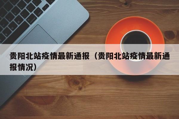 贵阳北站疫情最新通报（贵阳北站疫情最新通报情况）