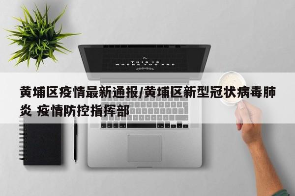 黄埔区疫情最新通报/黄埔区新型冠状病毒肺炎 疫情防控指挥部