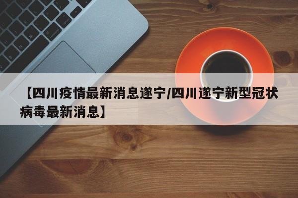 【四川疫情最新消息遂宁/四川遂宁新型冠状病毒最新消息】