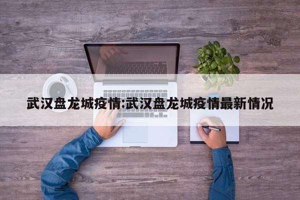 武汉盘龙城疫情:武汉盘龙城疫情最新情况