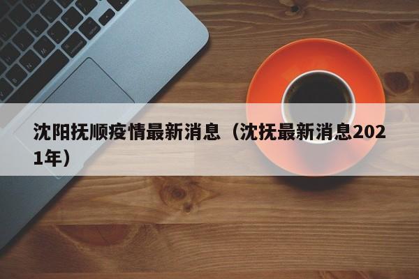 沈阳抚顺疫情最新消息（沈抚最新消息2021年）