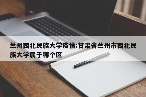 兰州西北民族大学疫情:甘肃省兰州市西北民族大学属于哪个区
