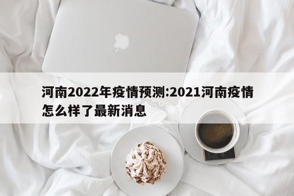 河南2022年疫情预测:2021河南疫情怎么样了最新消息