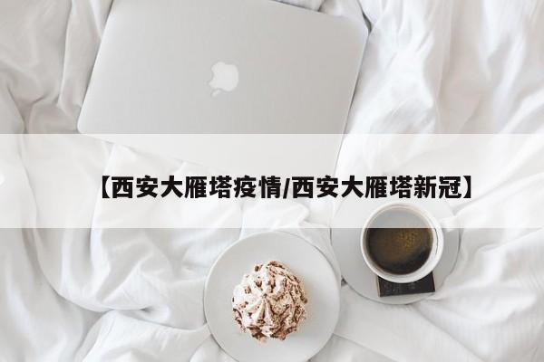 【西安大雁塔疫情/西安大雁塔新冠】