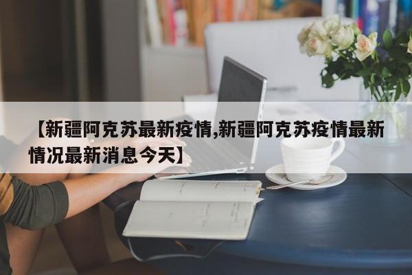 【新疆阿克苏最新疫情,新疆阿克苏疫情最新情况最新消息今天】