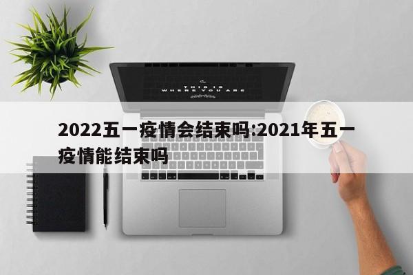 2022五一疫情会结束吗:2021年五一疫情能结束吗