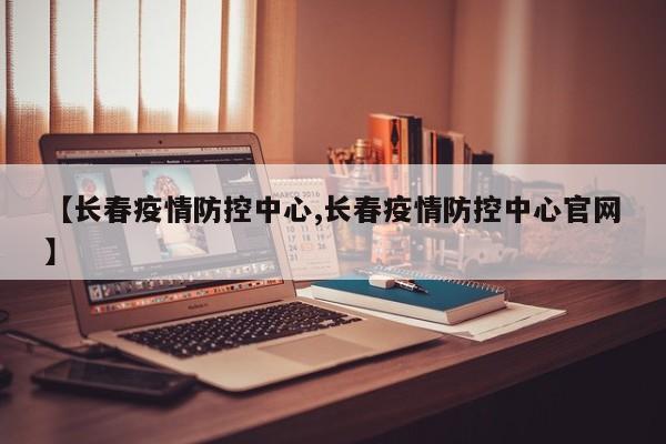 【长春疫情防控中心,长春疫情防控中心官网】