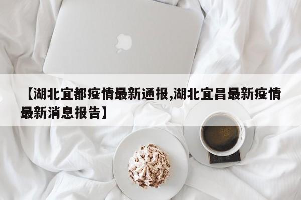 【湖北宜都疫情最新通报,湖北宜昌最新疫情最新消息报告】