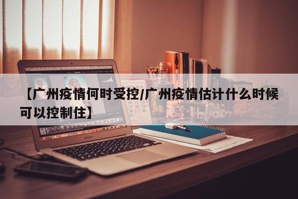 【广州疫情何时受控/广州疫情估计什么时候可以控制住】