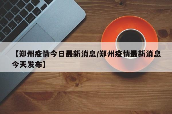 【郑州疫情今日最新消息/郑州疫情最新消息今天发布】
