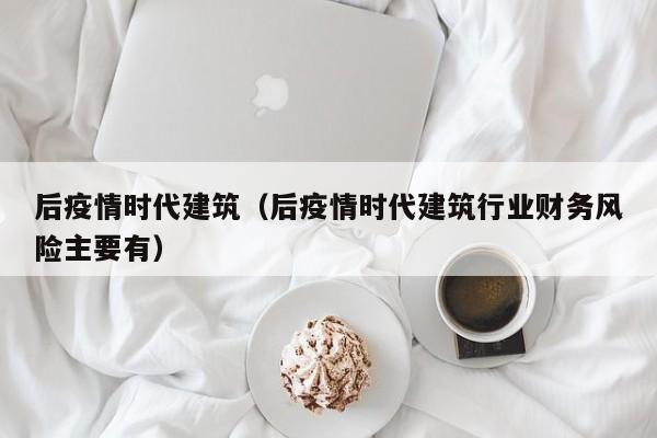 后疫情时代建筑（后疫情时代建筑行业财务风险主要有）
