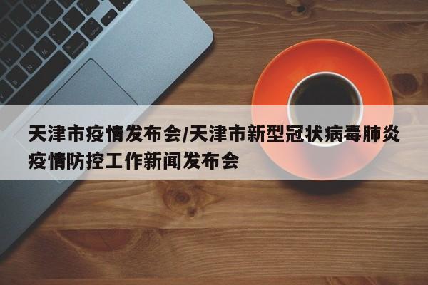 天津市疫情发布会/天津市新型冠状病毒肺炎疫情防控工作新闻发布会