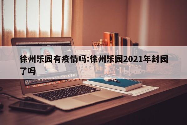 徐州乐园有疫情吗:徐州乐园2021年封园了吗