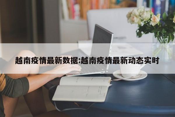 越南疫情最新数据:越南疫情最新动态实时